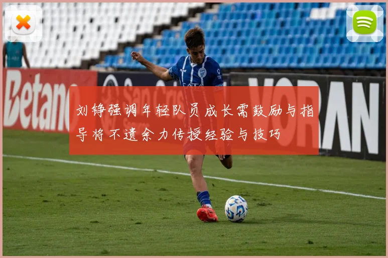 刘铮强调年轻队员成长需鼓励与指导将不遗余力传授经验与技巧