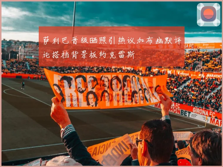 萨利巴晋级晒照引热议加布幽默评论搭档背景板约克雷斯