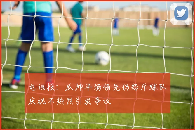 电讯报：瓜帅半场领先仍怒斥球队庆祝不热烈引发争议