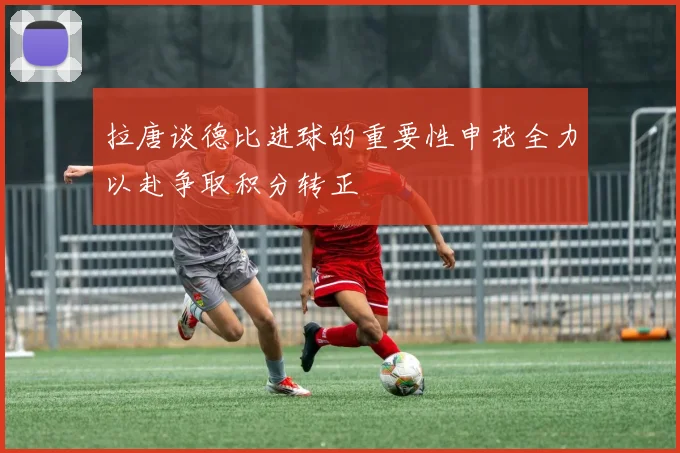 拉唐谈德比进球的重要性申花全力以赴争取积分转正