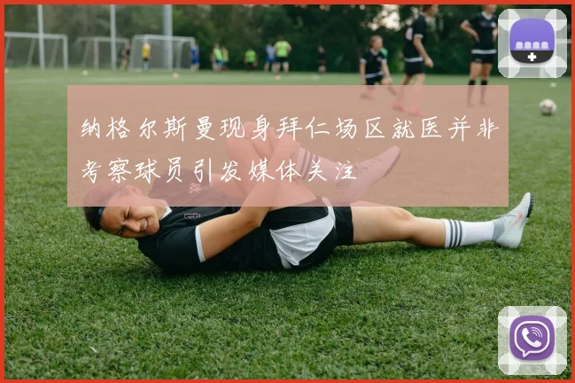 纳格尔斯曼现身拜仁场区就医并非考察球员引发媒体关注
