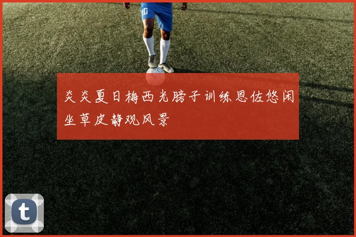 炎炎夏日梅西光膀子训练恩佐悠闲坐草皮静观风景