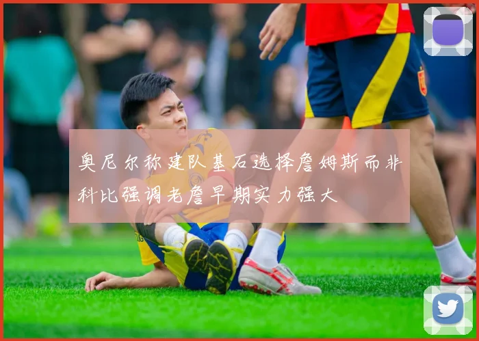 奥尼尔称建队基石选择詹姆斯而非科比强调老詹早期实力强大