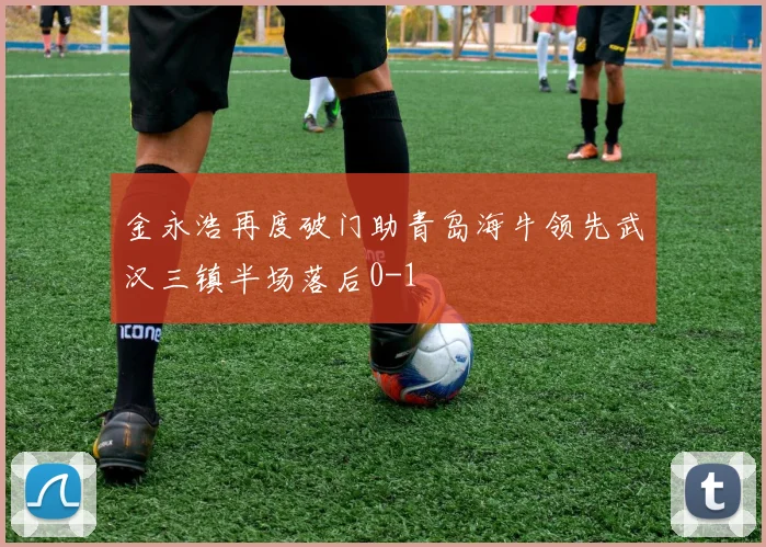金永浩再度破门助青岛海牛领先武汉三镇半场落后0-1