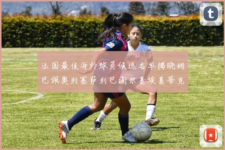 法国最佳海外球员候选名单揭晓姆巴佩奥利塞萨利巴谢尔基埃基蒂克争夺荣誉