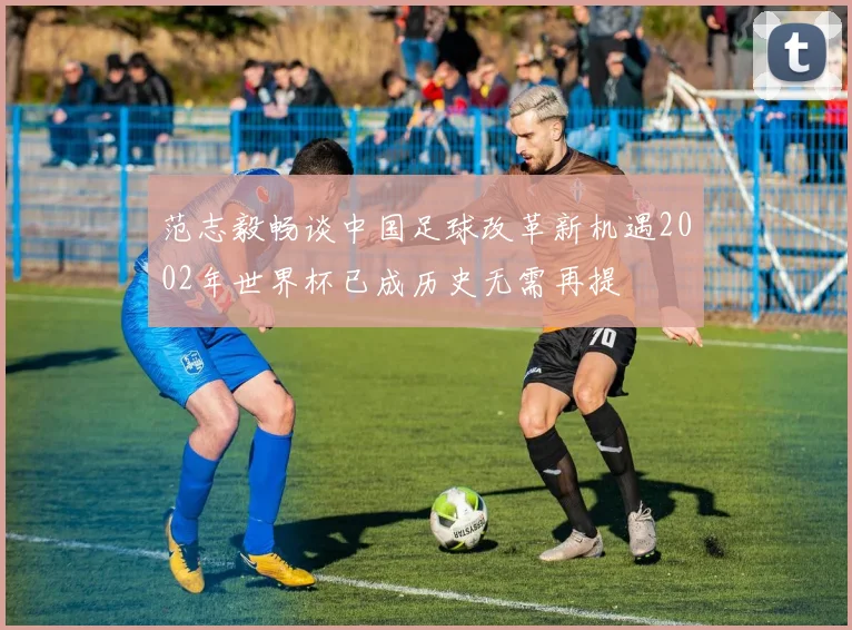 范志毅畅谈中国足球改革新机遇2002年世界杯已成历史无需再提