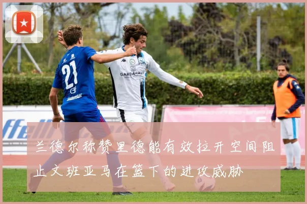 兰德尔称赞里德能有效拉开空间阻止文班亚马在篮下的进攻威胁