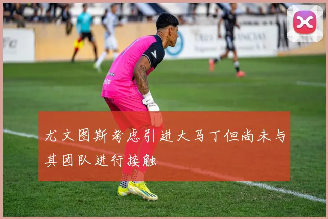 尤文图斯考虑引进大马丁但尚未与其团队进行接触