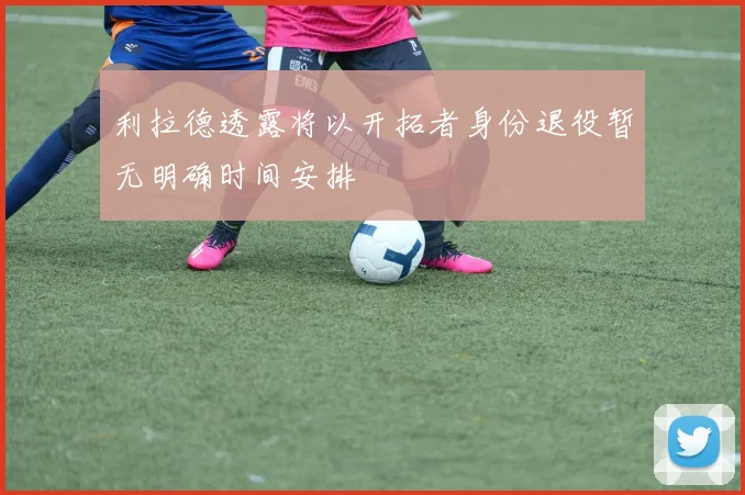 利拉德透露将以开拓者身份退役暂无明确时间安排