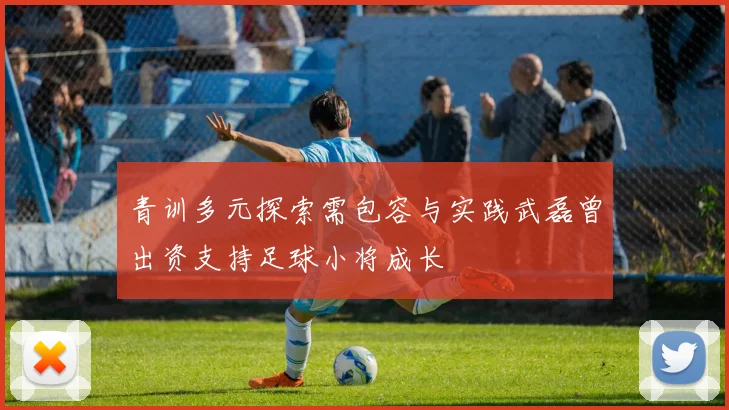 青训多元探索需包容与实践武磊曾出资支持足球小将成长