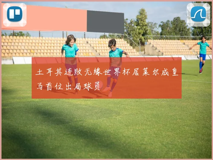 土耳其连败无缘世界杯居莱尔成皇马首位出局球员