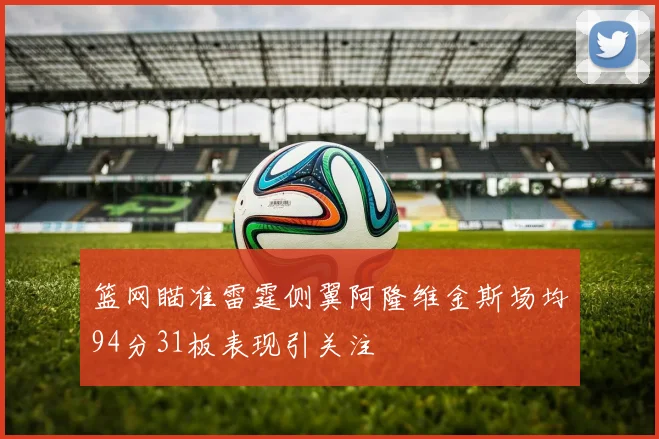 篮网瞄准雷霆侧翼阿隆维金斯场均94分31板表现引关注