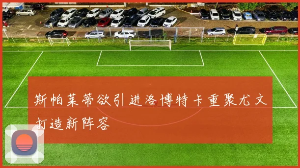 斯帕莱蒂欲引进洛博特卡重聚尤文打造新阵容