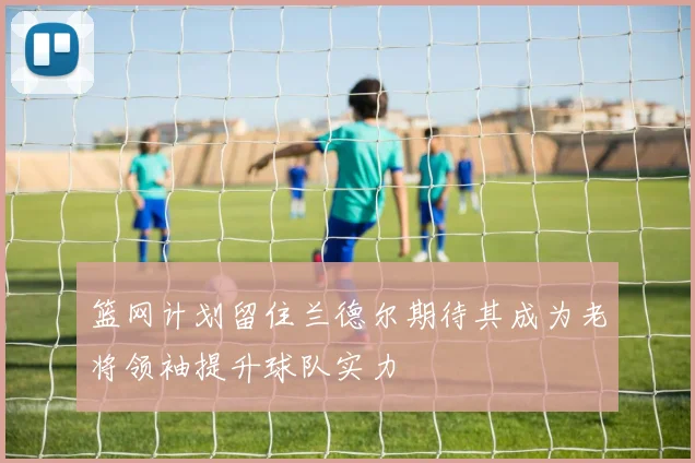 篮网计划留住兰德尔期待其成为老将领袖提升球队实力
