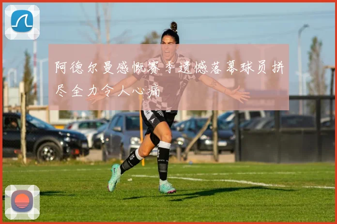阿德尔曼感慨赛季遗憾落幕球员拼尽全力令人心痛
