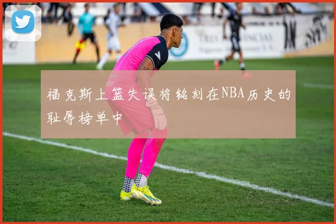 福克斯上篮失误将铭刻在NBA历史的耻辱榜单中