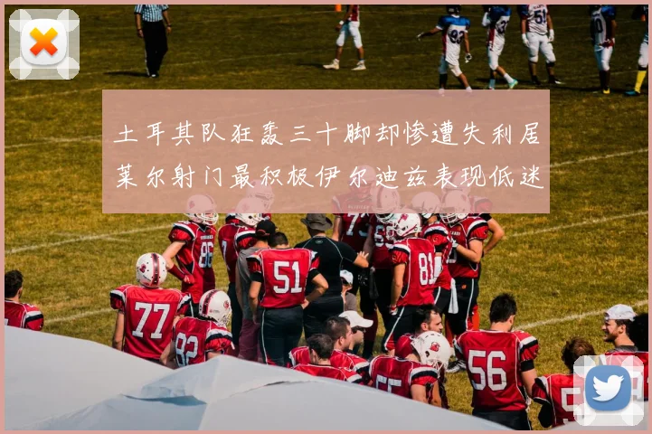 土耳其队狂轰三十脚却惨遭失利居莱尔射门最积极伊尔迪兹表现低迷