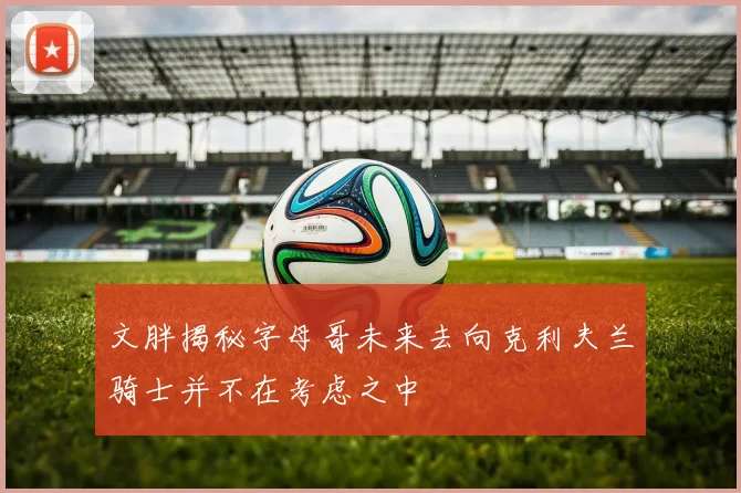 文胖揭秘字母哥未来去向克利夫兰骑士并不在考虑之中